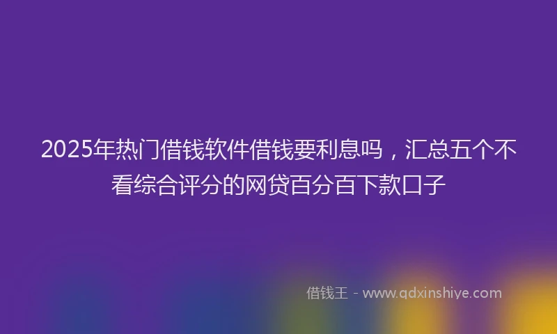 2025年热门借钱软件借钱要利息吗，汇总五个不看综合评分的网贷百分百下款口子