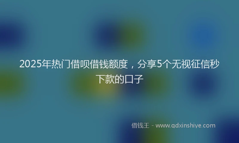 2025年热门借呗借钱额度，分享5个无视征信秒下款的口子