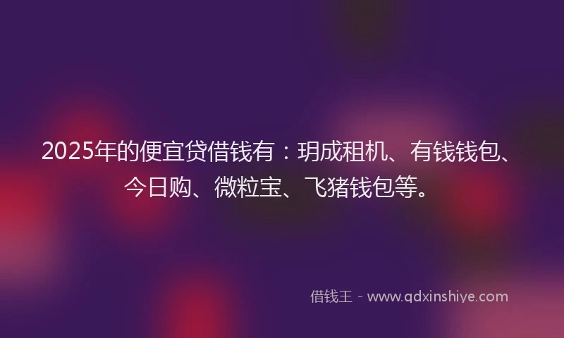 2025年的便宜贷借钱有：玥成租机、有钱钱包、今日购、微粒宝、飞猪钱包等。