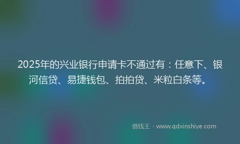 2025年的兴业银行申请卡不通过有：任意下、银河信贷、易捷钱包、拍拍贷、米粒白条等。