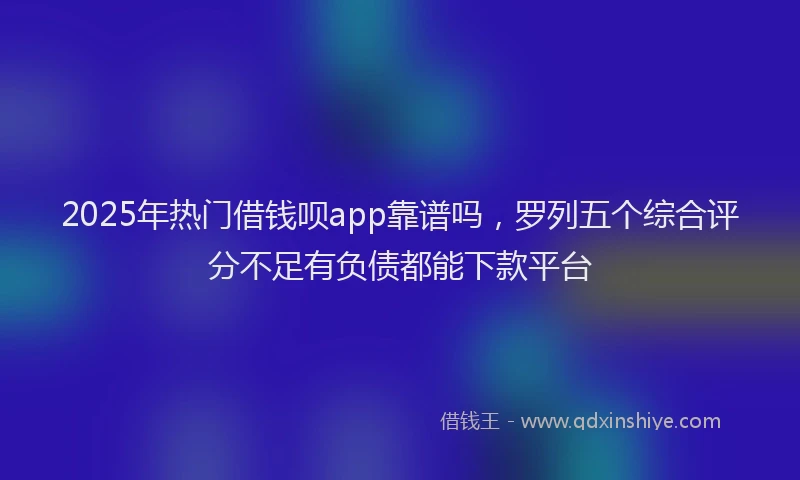 2025年热门借钱呗app靠谱吗，罗列五个综合评分不足有负债都能下款平台