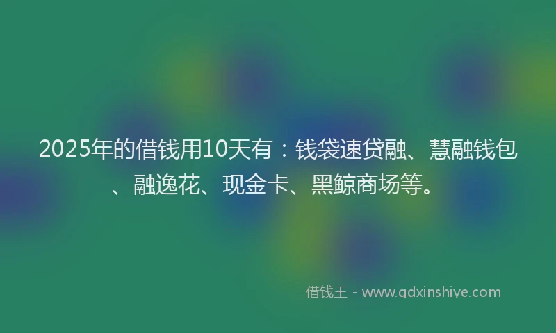 2025年的借钱用10天有：钱袋速贷融、慧融钱包、融逸花、现金卡、黑鲸商场等。