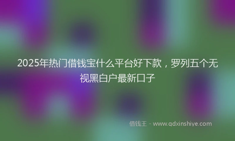 2025年热门借钱宝什么平台好下款，罗列五个无视黑白户最新口子