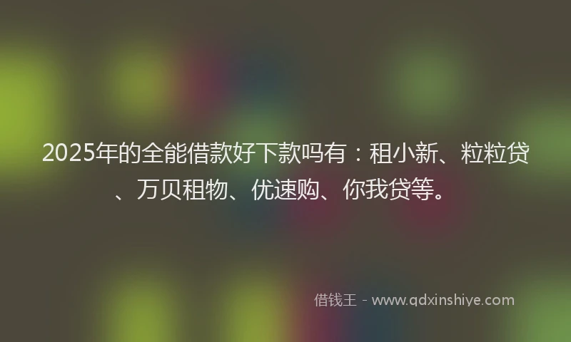 2025年的全能借款好下款吗有：租小新、粒粒贷、万贝租物、优速购、你我贷等。