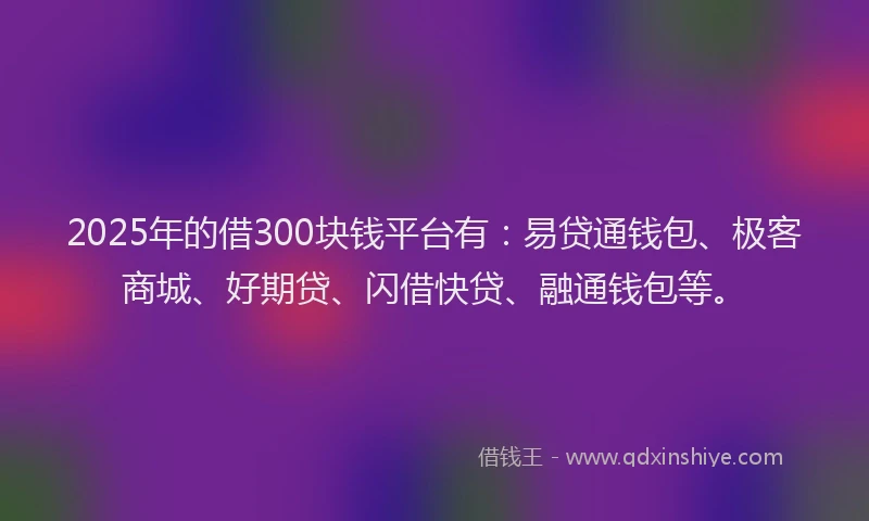 2025年的借300块钱平台有：易贷通钱包、极客商城、好期贷、闪借快贷、融通钱包等。