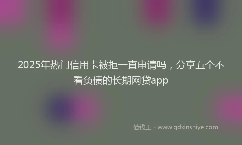 2025年热门信用卡被拒一直申请吗，分享五个不看负债的长期网贷app