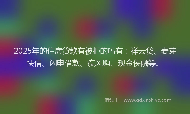 2025年的住房贷款有被拒的吗有：祥云贷、麦芽快借、闪电借款、疾风购、现金侠融等。