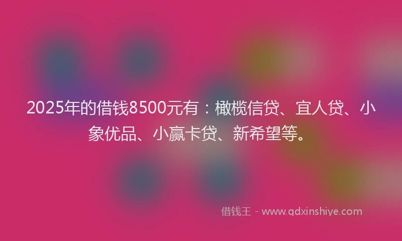 2025年的借钱8500元有：橄榄信贷、宜人贷、小象优品、小赢卡贷、新希望等。