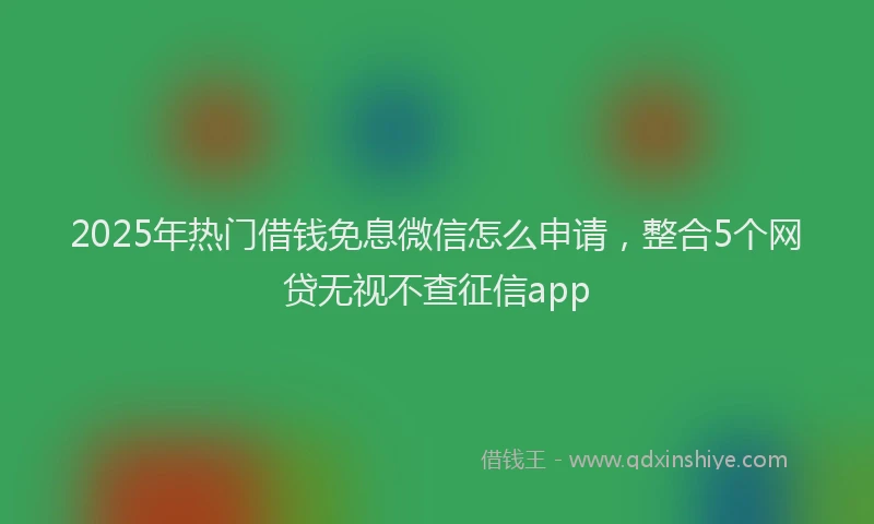 2025年热门借钱免息微信怎么申请，整合5个网贷无视不查征信app