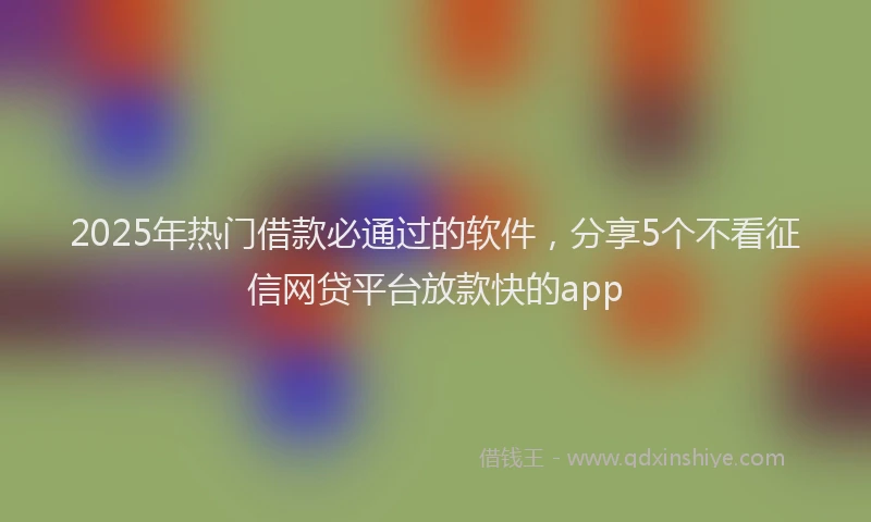 2025年热门借款必通过的软件，分享5个不看征信网贷平台放款快的app