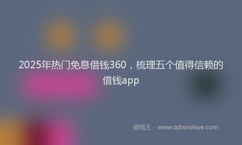 2025年热门免息借钱360，梳理五个值得信赖的借钱app