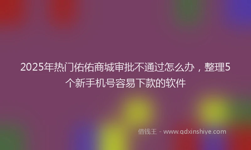 2025年热门佑佑商城审批不通过怎么办，整理5个新手机号容易下款的软件