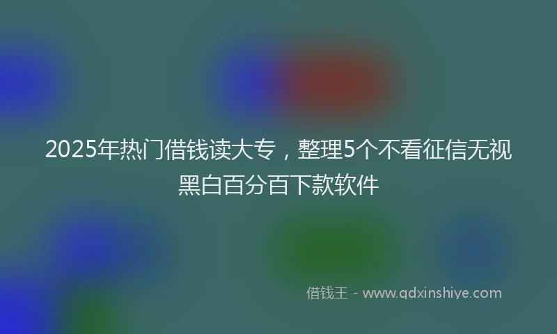 2025年热门借钱读大专，整理5个不看征信无视黑白百分百下款软件