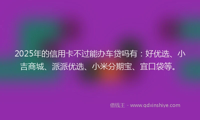 2025年的信用卡不过能办车贷吗有：好优选、小吉商城、派派优选、小米分期宝、宜口袋等。