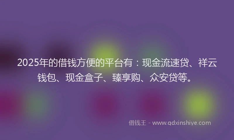 2025年的借钱方便的平台有：现金流速贷、祥云钱包、现金盒子、臻享购、众安贷等。
