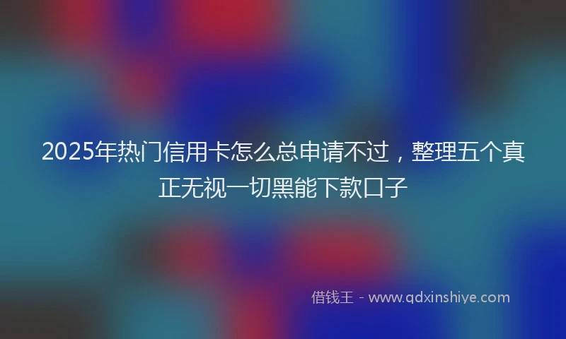 2025年热门信用卡怎么总申请不过，整理五个真正无视一切黑能下款口子