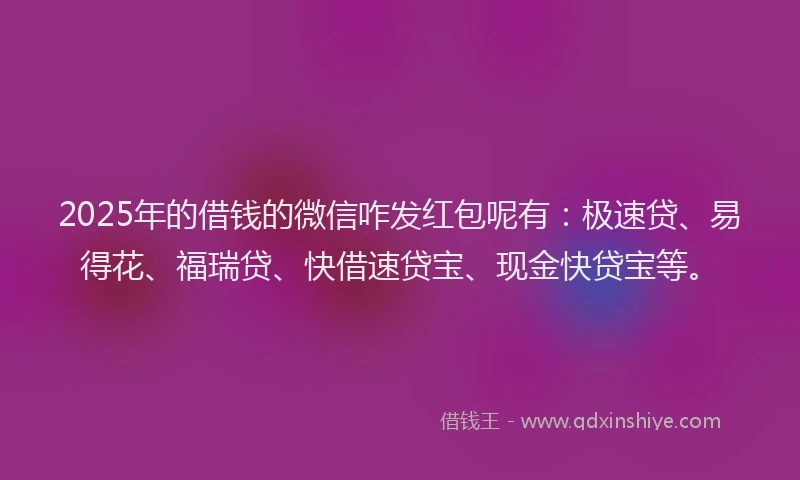 2025年的借钱的微信咋发红包呢有：极速贷、易得花、福瑞贷、快借速贷宝、现金快贷宝等。