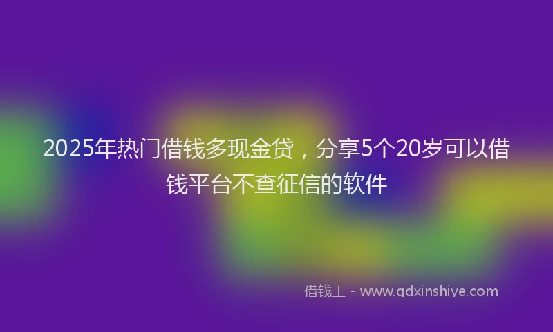 2025年热门借钱多现金贷，分享5个20岁可以借钱平台不查征信的软件