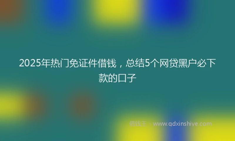 2025年热门免证件借钱，总结5个网贷黑户必下款的口子