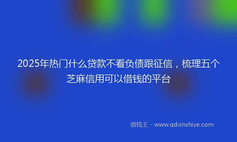 2025年热门什么贷款不看负债跟征信，梳理五个芝麻信用可以借钱的平台