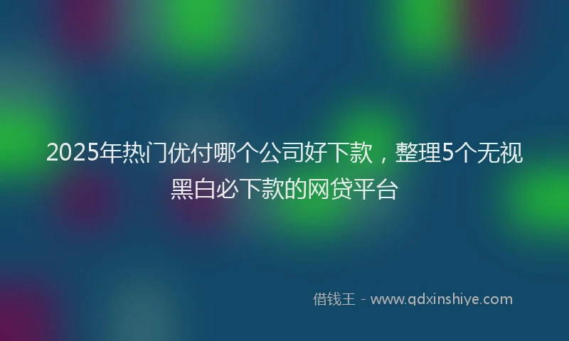 2025年热门优付哪个公司好下款，整理5个无视黑白必下款的网贷平台