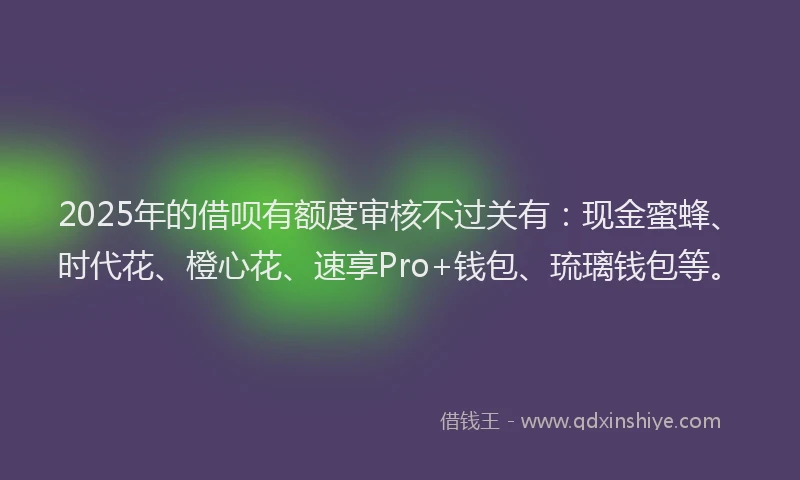 2025年的借呗有额度审核不过关有：现金蜜蜂、时代花、橙心花、速享Pro+钱包、琉璃钱包等。