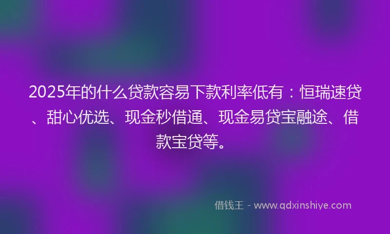2025年的什么贷款容易下款利率低有：恒瑞速贷、甜心优选、现金秒借通、现金易贷宝融途、借款宝贷等。