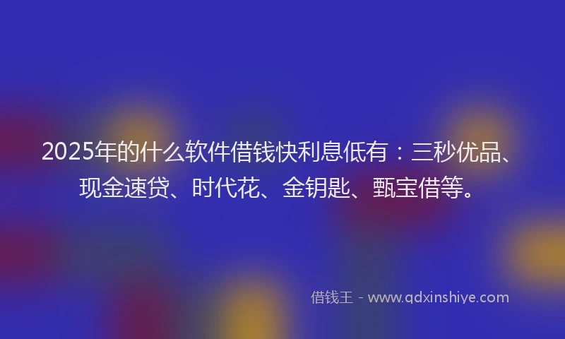 2025年的什么软件借钱快利息低有：三秒优品、现金速贷、时代花、金钥匙、甄宝借等。