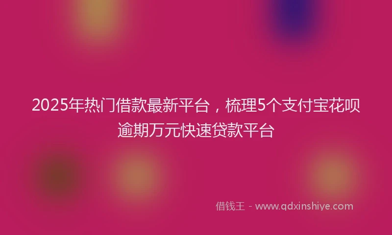 2025年热门借款最新平台，梳理5个支付宝花呗逾期万元快速贷款平台