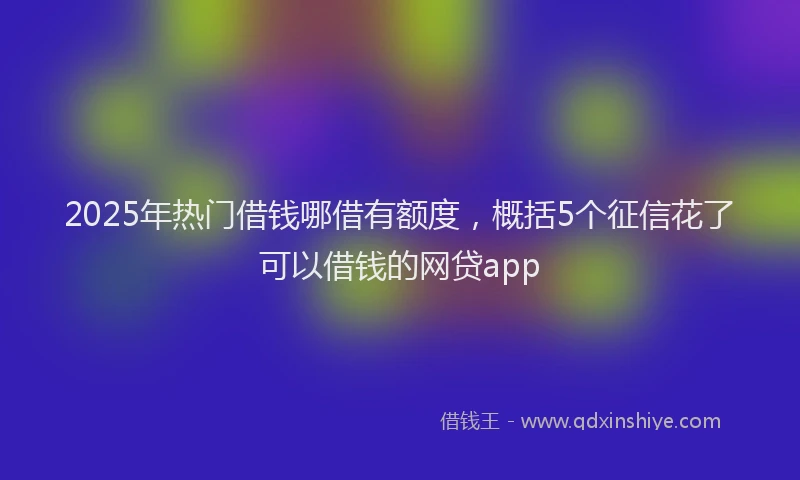 2025年热门借钱哪借有额度，概括5个征信花了可以借钱的网贷app