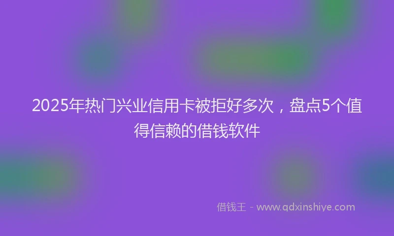 2025年热门兴业信用卡被拒好多次，盘点5个值得信赖的借钱软件