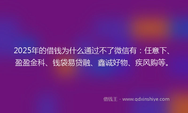 2025年的借钱为什么通过不了微信有：任意下、盈盈金科、钱袋易贷融、鑫诚好物、疾风购等。