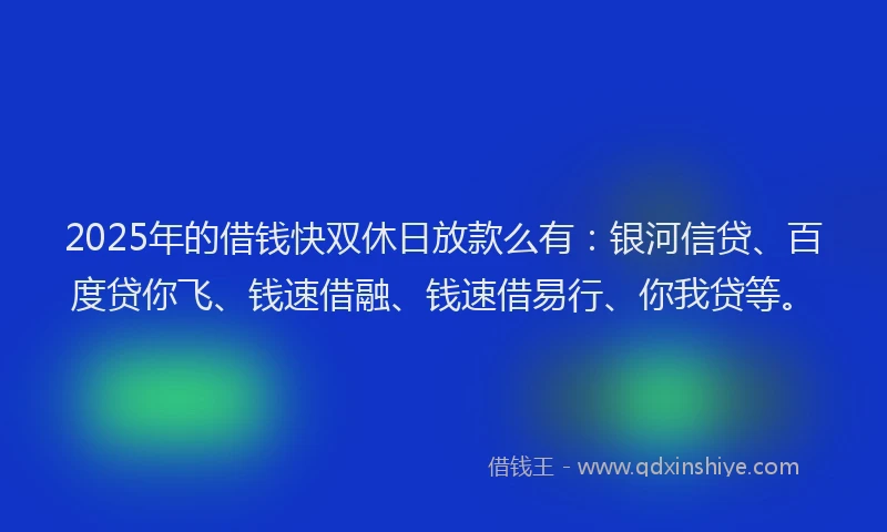 2025年的借钱快双休日放款么有：银河信贷、百度贷你飞、钱速借融、钱速借易行、你我贷等。