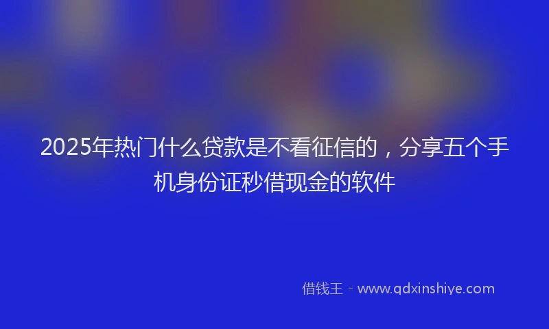 2025年热门什么贷款是不看征信的，分享五个手机身份证秒借现金的软件