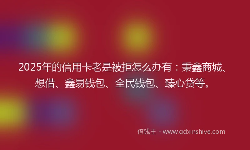2025年的信用卡老是被拒怎么办有：秉鑫商城、想借、鑫易钱包、全民钱包、臻心贷等。