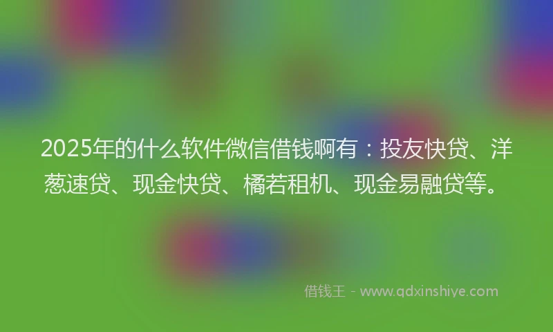 2025年的什么软件微信借钱啊有：投友快贷、洋葱速贷、现金快贷、橘若租机、现金易融贷等。