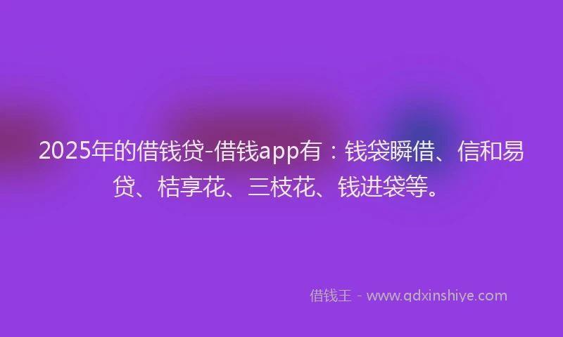 2025年的借钱贷-借钱app有：钱袋瞬借、信和易贷、桔享花、三枝花、钱进袋等。