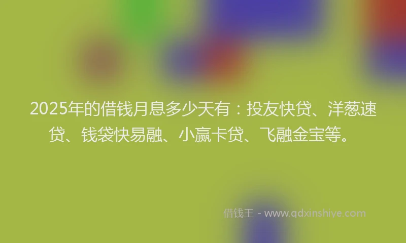 2025年的借钱月息多少天有：投友快贷、洋葱速贷、钱袋快易融、小赢卡贷、飞融金宝等。