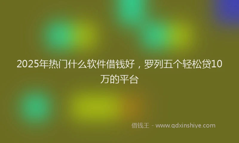 2025年热门什么软件借钱好，罗列五个轻松贷10万的平台