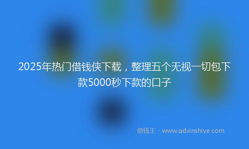 2025年热门借钱侠下载，整理五个无视一切包下款5000秒下款的口子