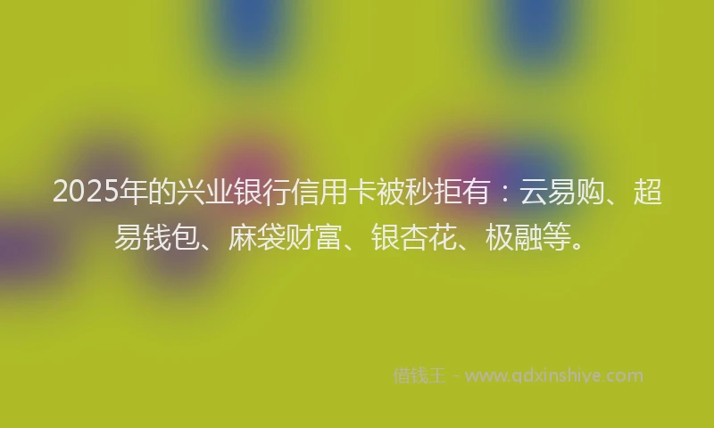 2025年的兴业银行信用卡被秒拒有：云易购、超易钱包、麻袋财富、银杏花、极融等。