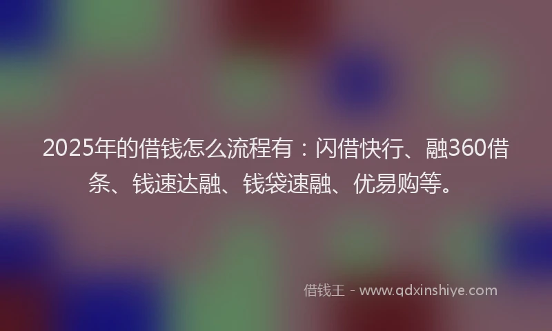 2025年的借钱怎么流程有：闪借快行、融360借条、钱速达融、钱袋速融、优易购等。