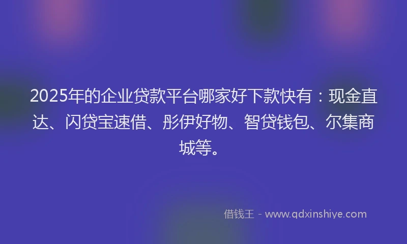 2025年的企业贷款平台哪家好下款快有：现金直达、闪贷宝速借、彤伊好物、智贷钱包、尔集商城等。