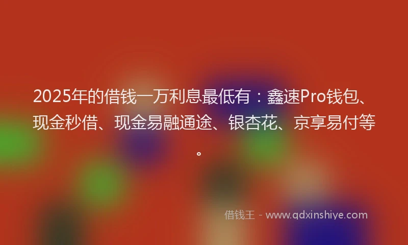 2025年的借钱一万利息最低有：鑫速Pro钱包、现金秒借、现金易融通途、银杏花、京享易付等。