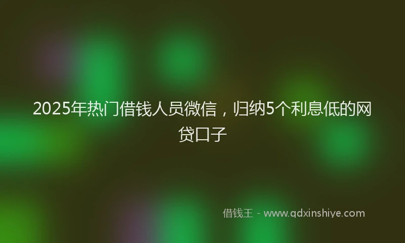 2025年热门借钱人员微信，归纳5个利息低的网贷口子