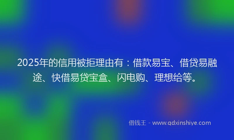 2025年的信用被拒理由有：借款易宝、借贷易融途、快借易贷宝盒、闪电购、理想给等。