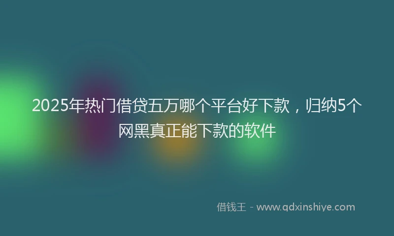 2025年热门借贷五万哪个平台好下款，归纳5个网黑真正能下款的软件