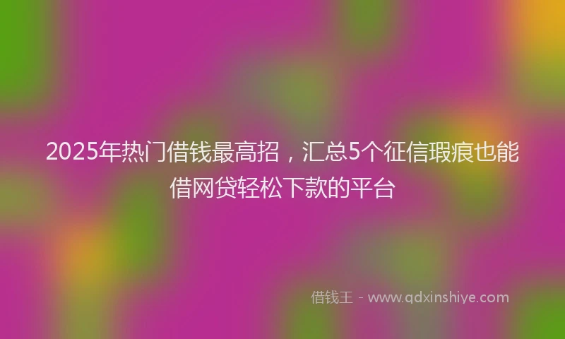 2025年热门借钱最高招，汇总5个征信瑕疵也能借网贷轻松下款的平台