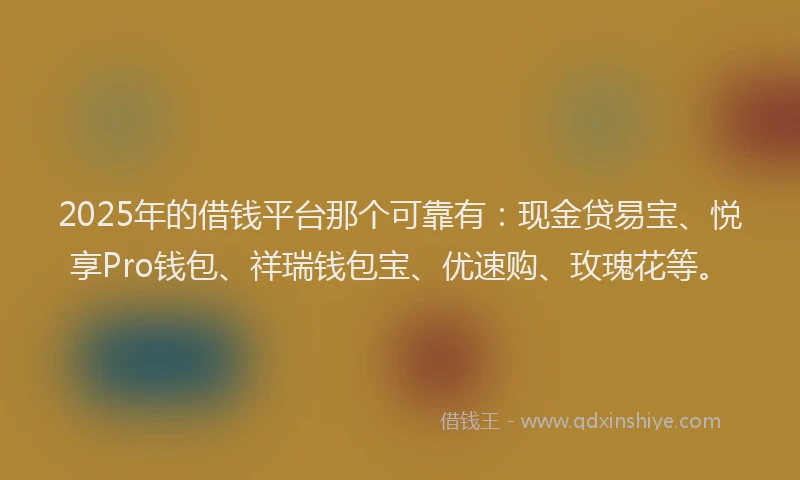 2025年的借钱平台那个可靠有：现金贷易宝、悦享Pro钱包、祥瑞钱包宝、优速购、玫瑰花等。