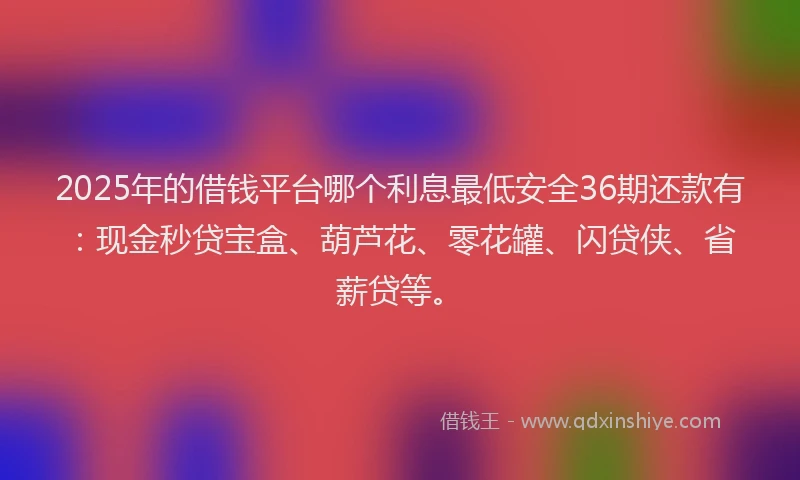 2025年的借钱平台哪个利息最低安全36期还款有：现金秒贷宝盒、葫芦花、零花罐、闪贷侠、省薪贷等。